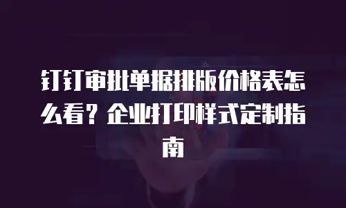 钉钉审批单据排版价格表怎么看？企业打印样式定制指南