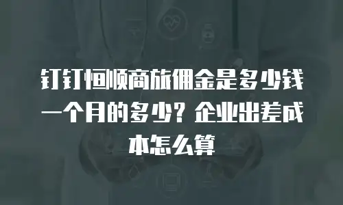 钉钉恒顺商旅佣金是多少钱一个月的多少？企业出差成本怎么算