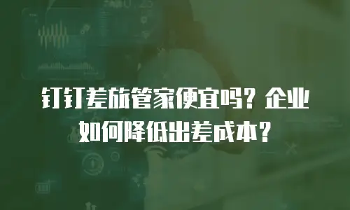 钉钉差旅管家便宜吗？企业如何降低出差成本？