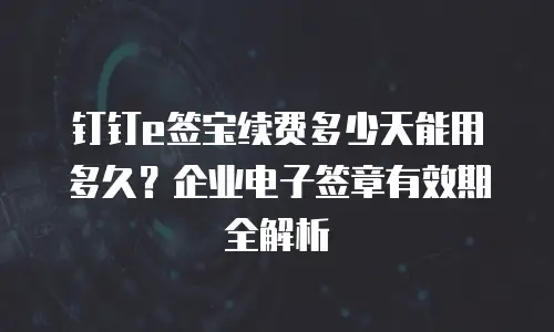 钉钉e签宝续费多少天能用多久？企业电子签章有效期全解析
