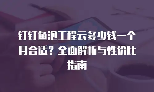 钉钉鱼泡工程云多少钱一个月合适？全面解析与性价比指南