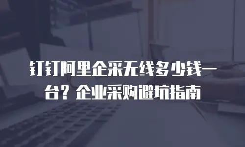 钉钉阿里企采无线多少钱一台？企业采购避坑指南