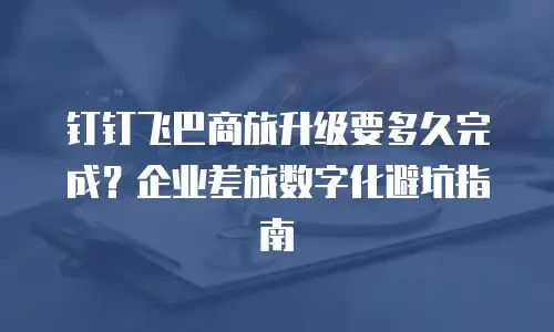 钉钉飞巴商旅升级要多久完成？企业差旅数字化避坑指南