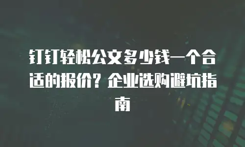 钉钉轻松公文多少钱一个合适的报价？企业选购避坑指南