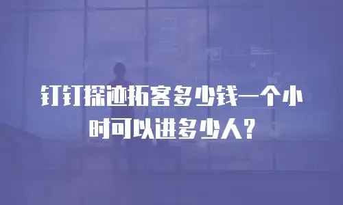 钉钉探迹拓客多少钱一个小时可以进多少人？