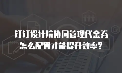 钉钉设计院协同管理代金券怎么配置才能提升效率？