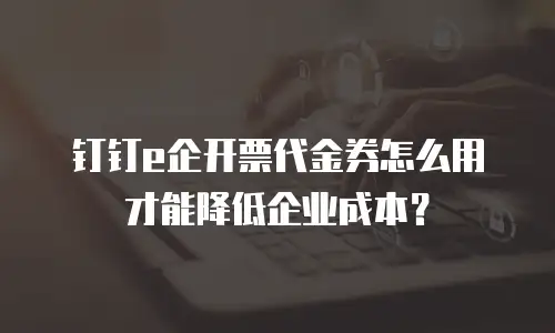 钉钉e企开票代金券怎么用才能降低企业成本？