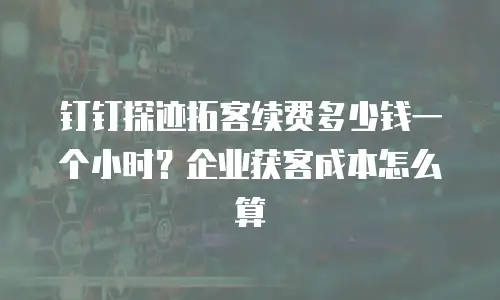 钉钉探迹拓客续费多少钱一个小时？企业获客成本怎么算
