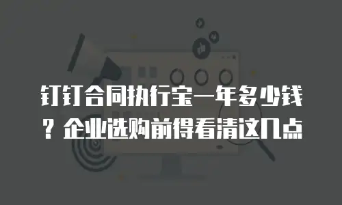 钉钉合同执行宝一年多少钱？企业选购前得看清这几点