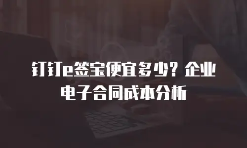 钉钉e签宝便宜多少？企业电子合同成本分析