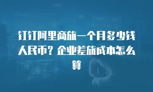钉钉阿里商旅一个月多少钱人民币？企业差旅成本怎么算