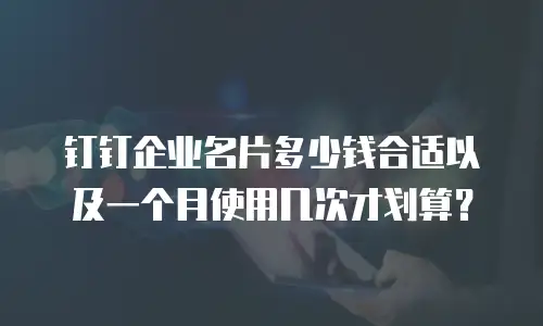 钉钉企业名片多少钱合适以及一个月使用几次才划算？