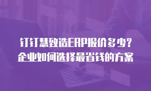 钉钉慧致造ERP报价多少？企业如何选择最省钱的方案