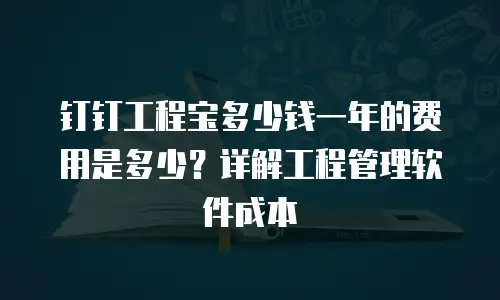 钉钉工程宝多少钱一年的费用是多少？详解工程管理软件成本