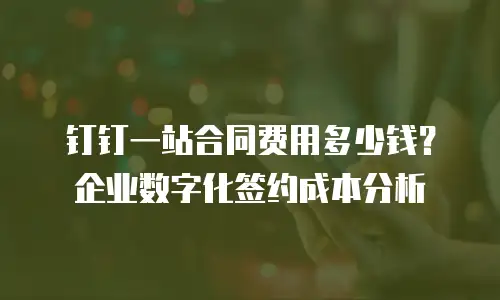 钉钉一站合同费用多少钱？企业数字化签约成本分析