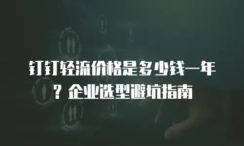 钉钉轻流价格是多少钱一年？企业选型避坑指南