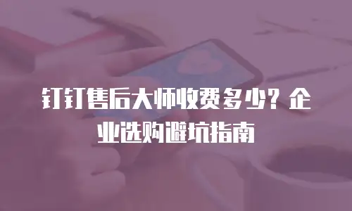 钉钉售后大师收费多少？企业选购避坑指南