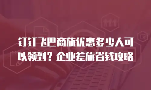 钉钉飞巴商旅优惠多少人可以领到？企业差旅省钱攻略