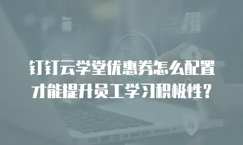钉钉云学堂优惠券怎么配置才能提升员工学习积极性？