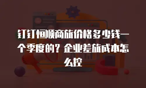 钉钉恒顺商旅价格多少钱一个季度的？企业差旅成本怎么控
