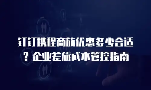 钉钉携程商旅优惠多少合适？企业差旅成本管控指南