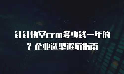 钉钉悟空crm多少钱一年的？企业选型避坑指南