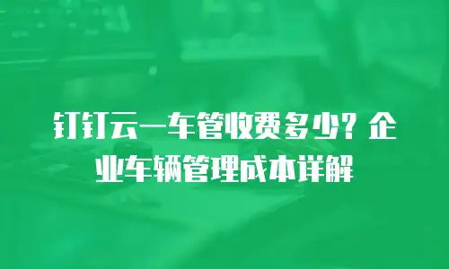 钉钉云一车管收费多少？企业车辆管理成本详解