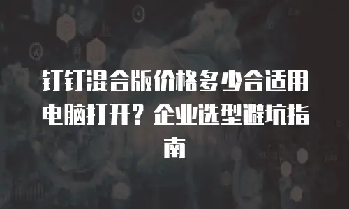 钉钉混合版价格多少合适用电脑打开？企业选型避坑指南