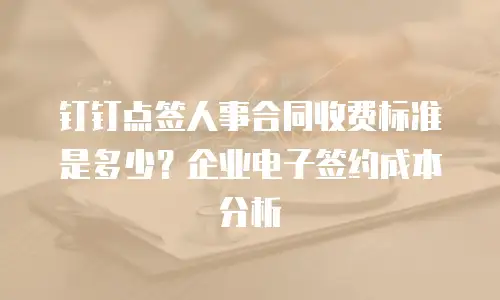 钉钉点签人事合同收费标准是多少？企业电子签约成本分析