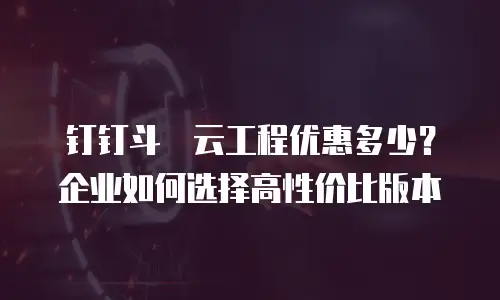 钉钉斗栱云工程优惠多少？企业如何选择高性价比版本