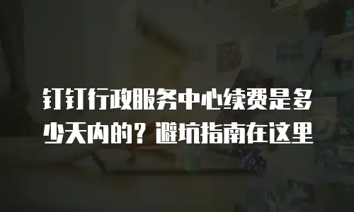 钉钉行政服务中心续费是多少天内的？避坑指南在这里