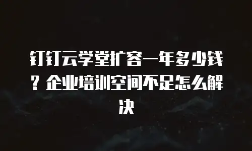 钉钉云学堂扩容一年多少钱？企业培训空间不足怎么解决