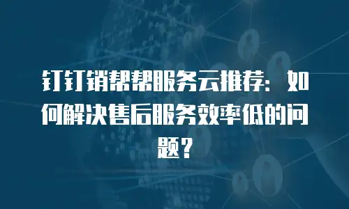 钉钉销帮帮服务云推荐：如何解决售后服务效率低的问题？