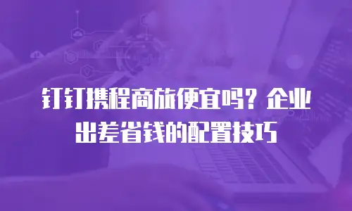 钉钉携程商旅便宜吗？企业出差省钱的配置技巧