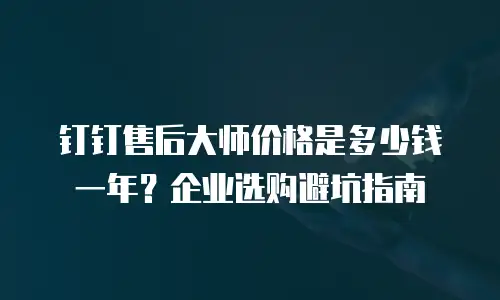 钉钉售后大师价格是多少钱一年？企业选购避坑指南