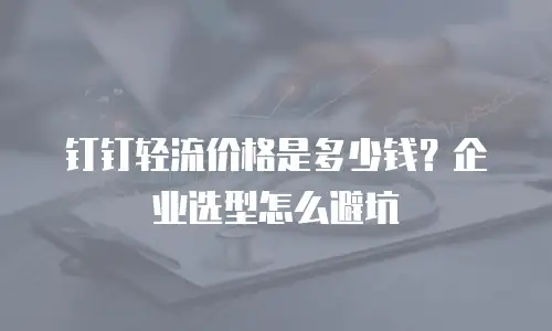 钉钉轻流价格是多少钱？企业选型怎么避坑