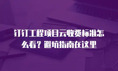 钉钉工程项目云收费标准怎么看？避坑指南在这里