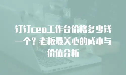 钉钉ceo工作台价格多少钱一个？老板最关心的成本与价值分析