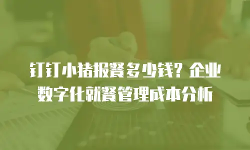 钉钉小猪报餐多少钱？企业数字化就餐管理成本分析