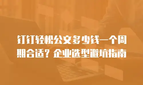 钉钉轻松公文多少钱一个周期合适？企业选型避坑指南
