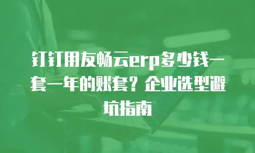 钉钉用友畅云erp多少钱一套一年的账套？企业选型避坑指南