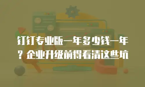 钉钉专业版一年多少钱一年？企业升级前得看清这些坑