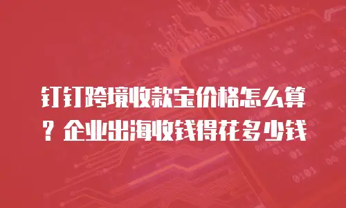 钉钉跨境收款宝价格怎么算？企业出海收钱得花多少钱