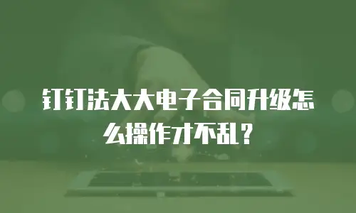 钉钉法大大电子合同升级怎么操作才不乱？
