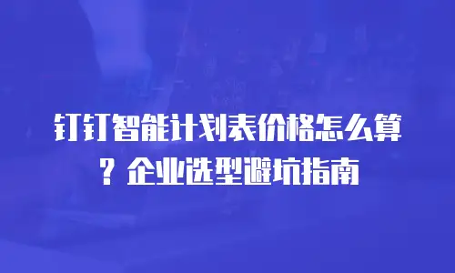 钉钉智能计划表价格怎么算？企业选型避坑指南