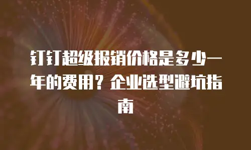 钉钉超级报销价格是多少一年的费用？企业选型避坑指南
