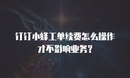 钉钉小蜂工单续费怎么操作才不影响业务？