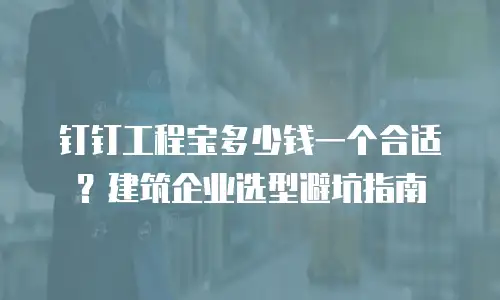 钉钉工程宝多少钱一个合适？建筑企业选型避坑指南