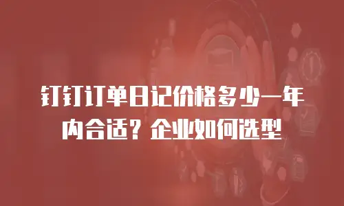 钉钉订单日记价格多少一年内合适？企业如何选型