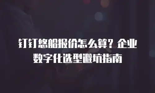 钉钉悠船报价怎么算？企业数字化选型避坑指南
